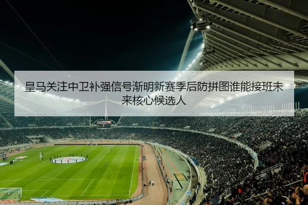 皇马关注中卫补强信号渐明新赛季后防拼图谁能接班未来核心候选人