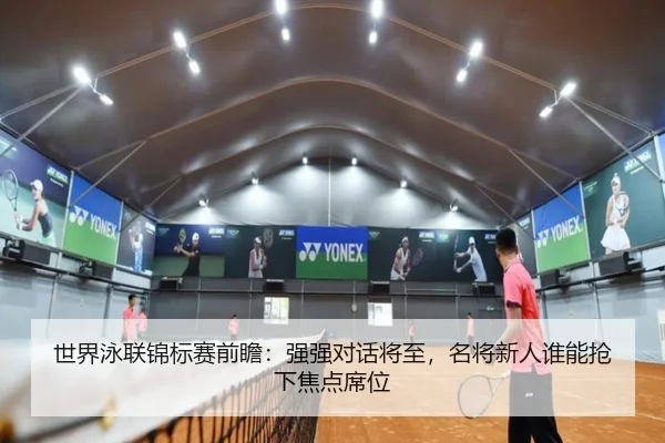 世界泳联锦标赛前瞻：强强对话将至，名将新人谁能抢下焦点席位 - manguantiyu